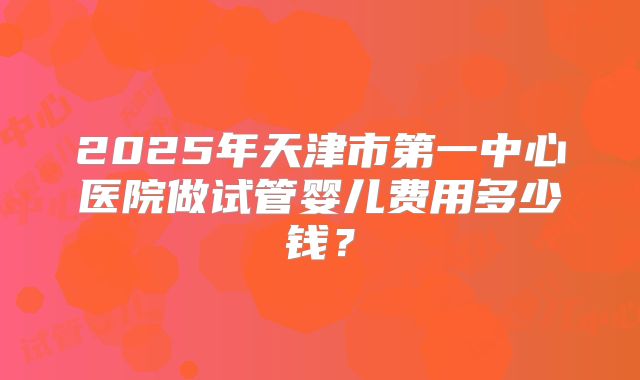 2025年天津市第一中心医院做试管婴儿费用多少钱？