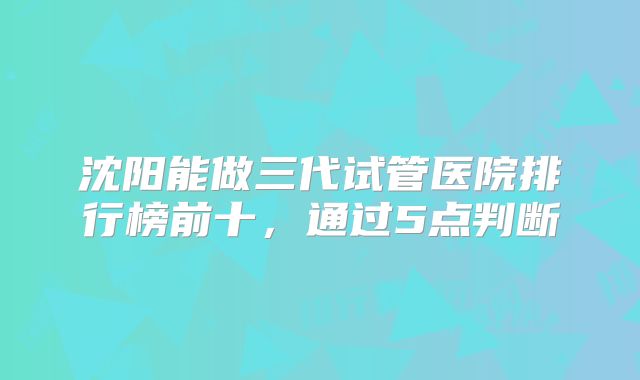 沈阳能做三代试管医院排行榜前十，通过5点判断