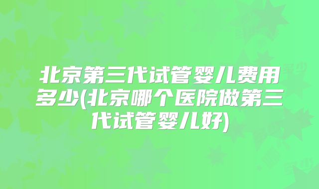 北京第三代试管婴儿费用多少(北京哪个医院做第三代试管婴儿好)