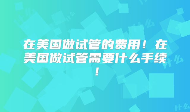 在美国做试管的费用！在美国做试管需要什么手续！