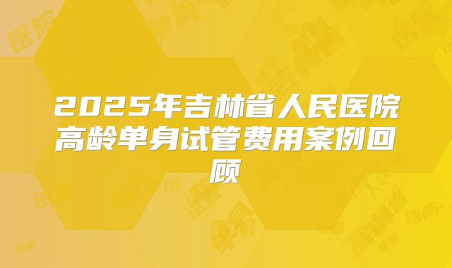 2025年吉林省人民医院高龄单身试管费用案例回顾