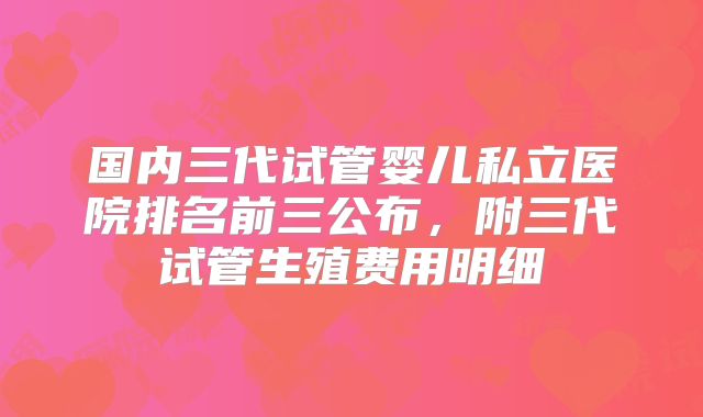 国内三代试管婴儿私立医院排名前三公布，附三代试管生殖费用明细