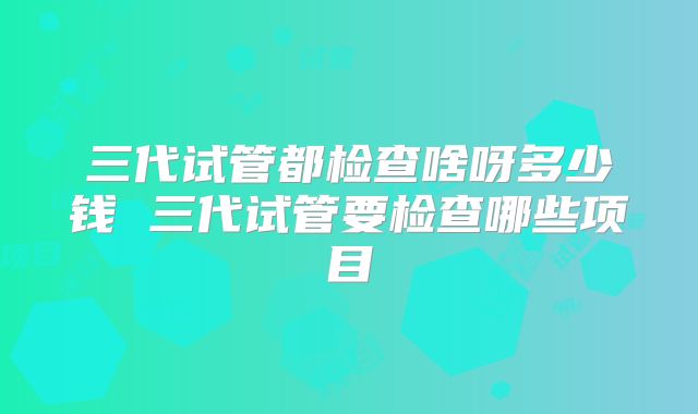 三代试管都检查啥呀多少钱 三代试管要检查哪些项目