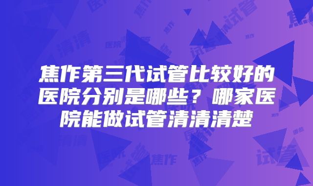 焦作第三代试管比较好的医院分别是哪些？哪家医院能做试管清清清楚