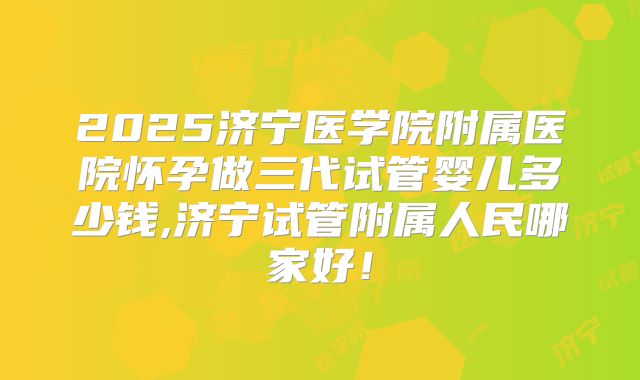 2025济宁医学院附属医院怀孕做三代试管婴儿多少钱,济宁试管附属人民哪家好！