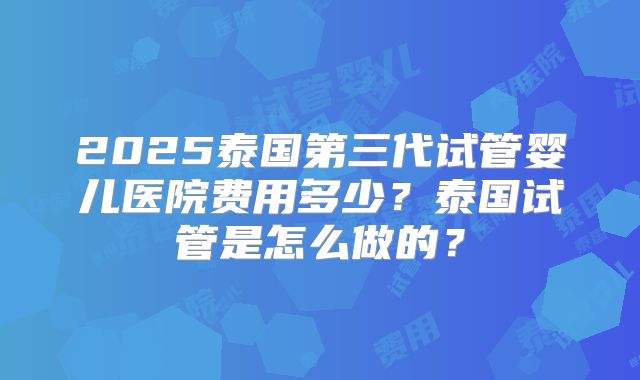 2025泰国第三代试管婴儿医院费用多少?泰国试管是怎么做的?