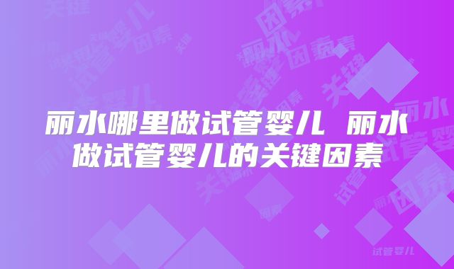 丽水哪里做试管婴儿 丽水做试管婴儿的关键因素