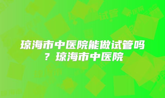 琼海市中医院能做试管吗？琼海市中医院
