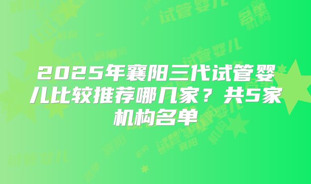 2025年襄阳三代试管婴儿比较推荐哪几家？共5家机构名单
