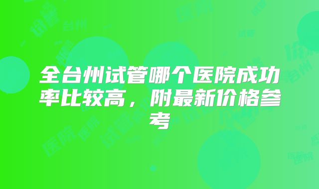 全台州试管哪个医院成功率比较高，附最新价格参考