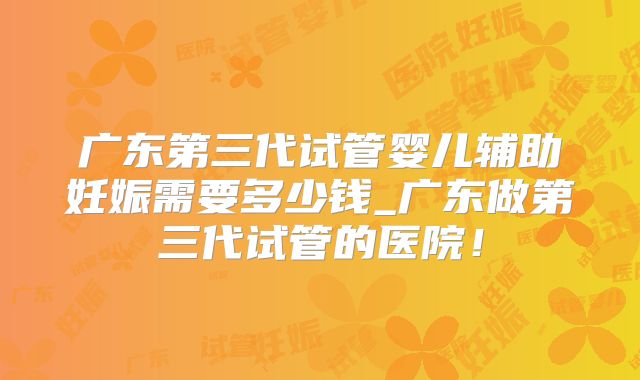 广东第三代试管婴儿辅助妊娠需要多少钱_广东做第三代试管的医院！
