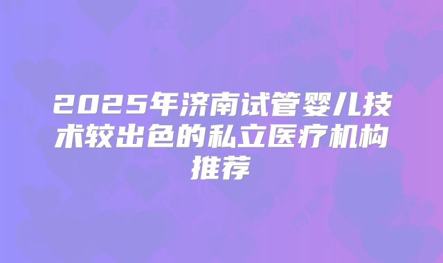 2025年济南试管婴儿技术较出色的私立医疗机构推荐