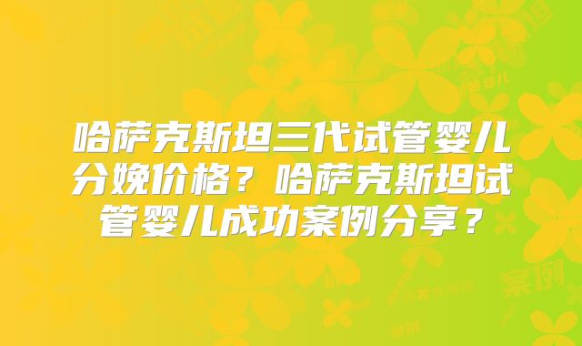 哈萨克斯坦三代试管婴儿分娩价格？哈萨克斯坦试管婴儿成功案例分享？