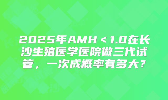 2025年AMH＜1.0在长沙生殖医学医院做三代试管，一次成概率有多大？