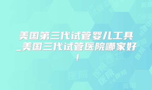 美国第三代试管婴儿工具_美国三代试管医院哪家好！