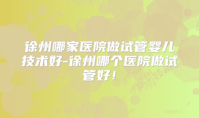 徐州哪家医院做试管婴儿技术好-徐州哪个医院做试管好！