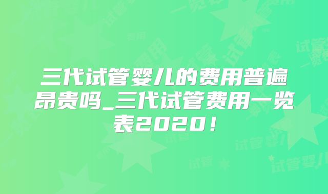 三代试管婴儿的费用普遍昂贵吗_三代试管费用一览表2020！