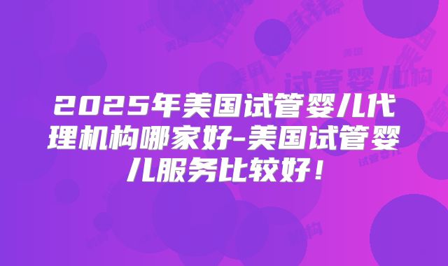 2025年美国试管婴儿代理机构哪家好-美国试管婴儿服务比较好！