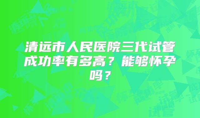 清远市人民医院三代试管成功率有多高？能够怀孕吗？