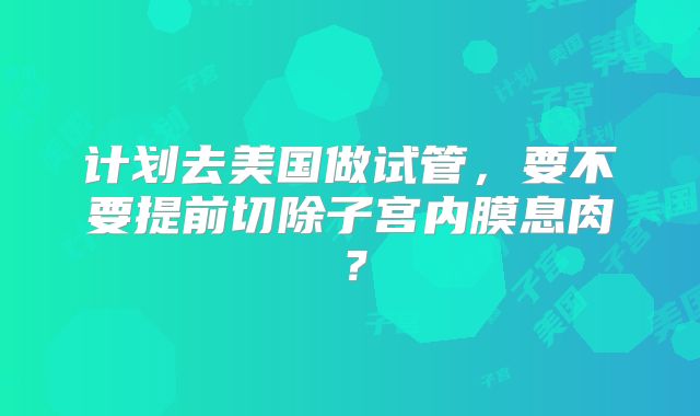 计划去美国做试管，要不要提前切除子宫内膜息肉？