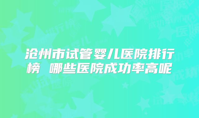 沧州市试管婴儿医院排行榜 哪些医院成功率高呢