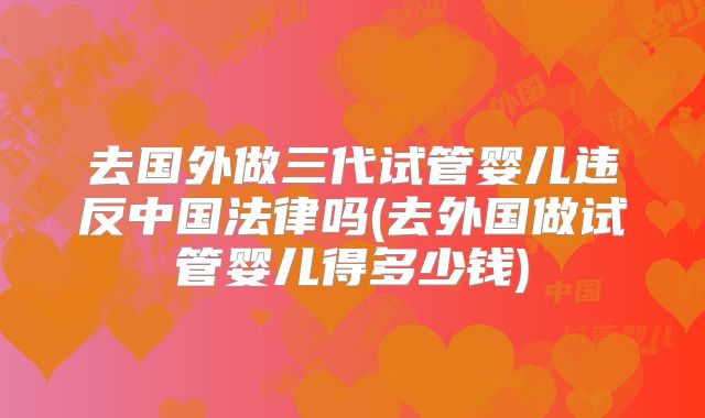 去国外做三代试管婴儿违反中国法律吗(去外国做试管婴儿得多少钱)