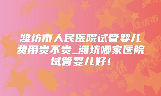 潍坊市人民医院试管婴儿费用贵不贵_潍坊哪家医院试管婴儿好!