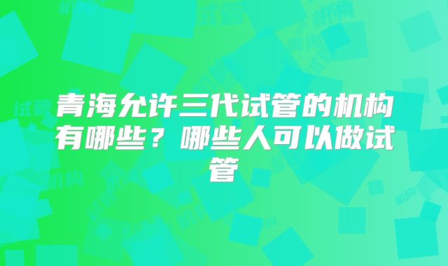青海允许三代试管的机构有哪些？哪些人可以做试管