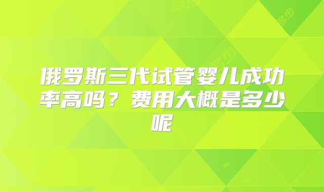 俄罗斯三代试管婴儿成功率高吗？费用大概是多少呢