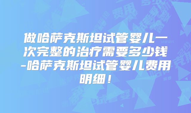 做哈萨克斯坦试管婴儿一次完整的治疗需要多少钱-哈萨克斯坦试管婴儿费用明细!