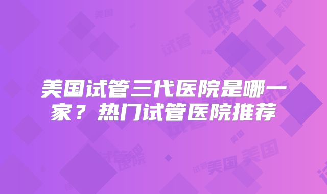 美国试管三代医院是哪一家?热门试管医院推荐