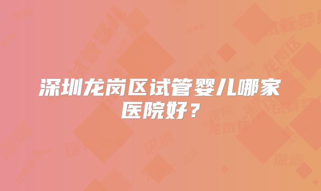 深圳龙岗区试管婴儿哪家医院好？