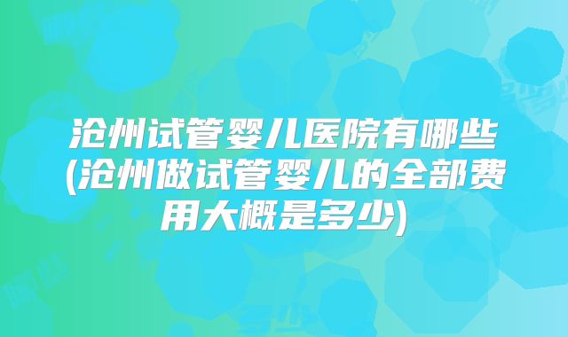 沧州试管婴儿医院有哪些(沧州做试管婴儿的全部费用大概是多少)