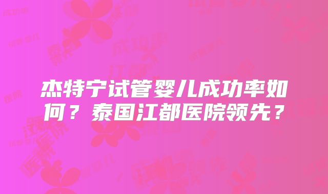杰特宁试管婴儿成功率如何？泰国江都医院领先？