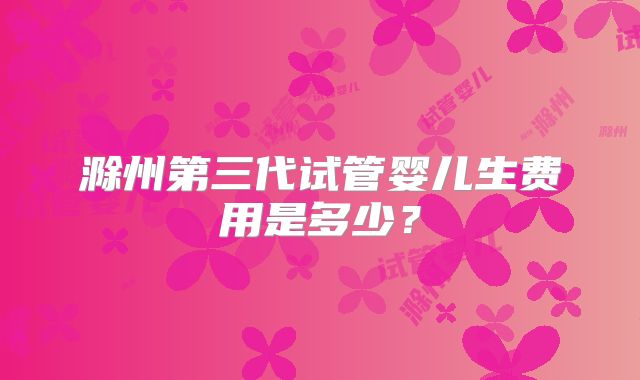 滁州第三代试管婴儿生费用是多少？