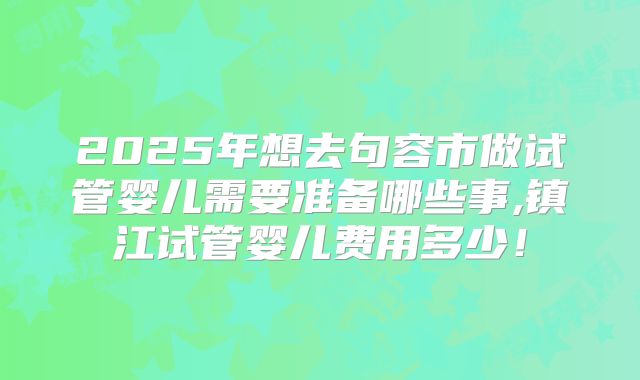 2025年想去句容市做试管婴儿需要准备哪些事,镇江试管婴儿费用多少!