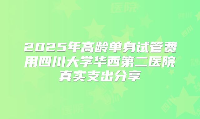2025年高龄单身试管费用四川大学华西第二医院真实支出分享