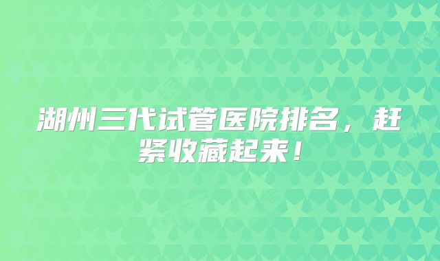 湖州三代试管医院排名，赶紧收藏起来！