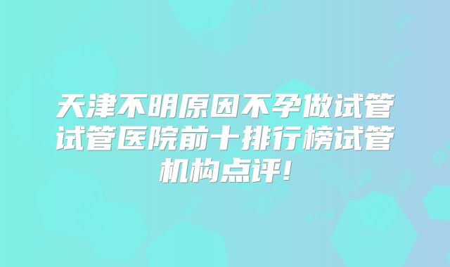 天津不明原因不孕做试管试管医院前十排行榜试管机构点评!