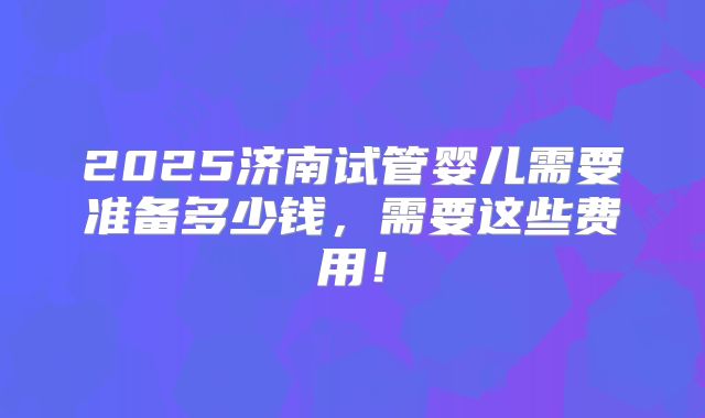 2025济南试管婴儿需要准备多少钱，需要这些费用！