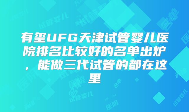 有玺UFG天津试管婴儿医院排名比较好的名单出炉，能做三代试管的都在这里