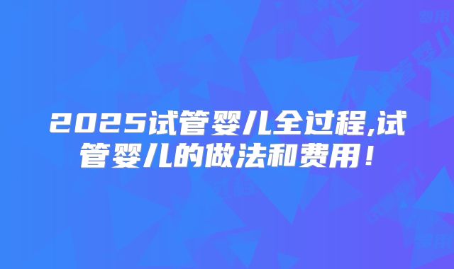 2025试管婴儿全过程,试管婴儿的做法和费用!