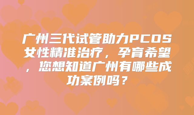 广州三代试管助力PCOS女性精准治疗，孕育希望，您想知道广州有哪些成功案例吗？