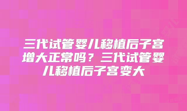 三代试管婴儿移植后子宫增大正常吗？三代试管婴儿移植后子宫变大