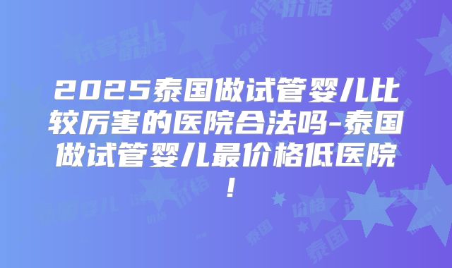 2025泰国做试管婴儿比较厉害的医院合法吗-泰国做试管婴儿最价格低医院！