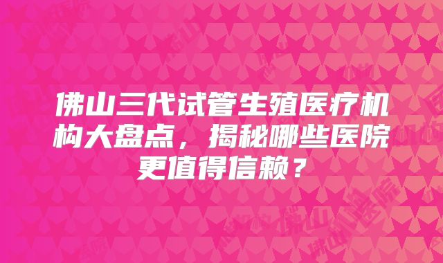 佛山三代试管生殖医疗机构大盘点，揭秘哪些医院更值得信赖？
