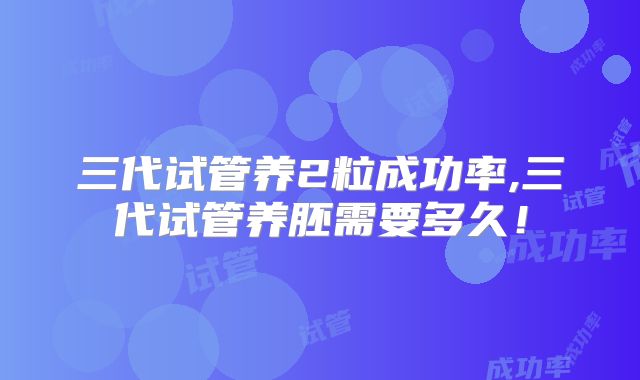三代试管养2粒成功率,三代试管养胚需要多久！
