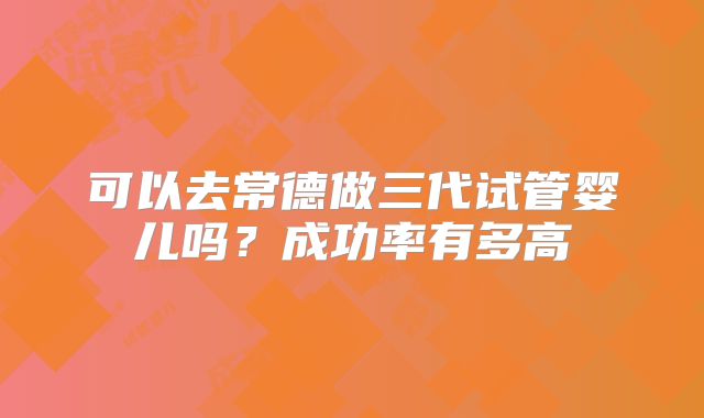 可以去常德做三代试管婴儿吗？成功率有多高