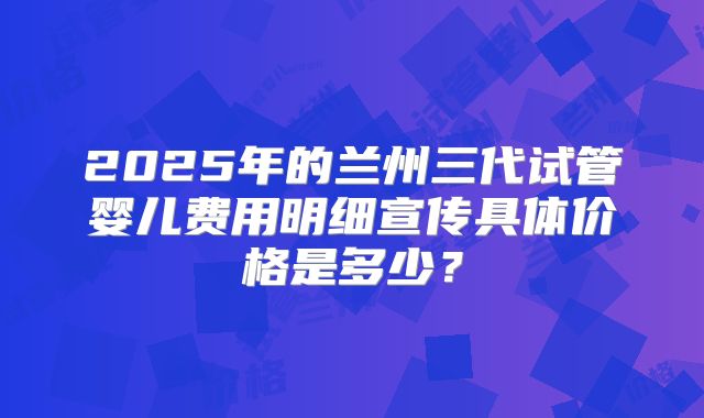 2025年的兰州三代试管婴儿费用明细宣传具体价格是多少？