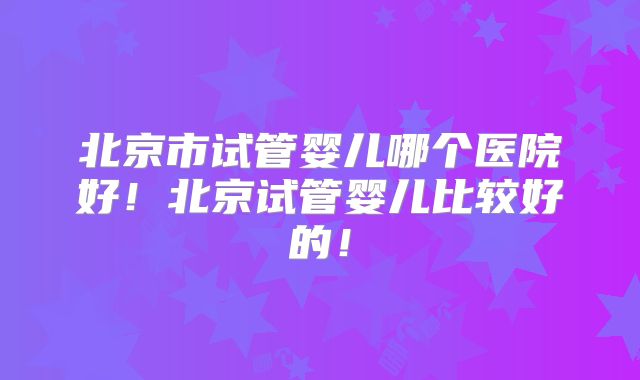 北京市试管婴儿哪个医院好！北京试管婴儿比较好的！